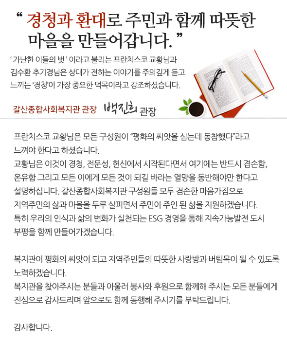 
  경청과 환대로 주민과 함께 따뜻한 마을을 만들어갑니다.

‘가난한 이들의 벗’ 이라고 불리는 프란치스코 교황님과 김수환 추기경님은 상대가 전하는 이야기를 주의깊게 듣고 느끼는 ‘경청’이 가장 중요한 덕목이라고 강조하셨습니다.

프란치스코 교황님은 모든 구성원이 “평화의 씨앗을 심는데 동참했다”라고 느껴야 한다고 하셨습니다. 교황님은 이것이 경청, 전문성, 헌신에서 시작된다면서 여기에는 반드시 겸손함, 온유함 그리고 모든 이에게 모든 것이 되길 바라는 열망을 동반해야만 한다고 설명하십니다.
갈산종합사회복지관 구성원들 모두 겸손한 마음가짐으로 지역주민의 삶과 마을을 두루 살피면서 주민이 주인 된 삶을 지원하겠습니다. 특히 우리의 인식과 삶의 변화가 실천되는 ESG 경영을 통해 지속가능발전 도시 부평을 함께 만들어가겠습니다. 
복지관이 평화의 씨앗이 되고 지역주민들의 따뜻한 사랑방과 버팀목이 될 수 있도록 노력하겠습니다. 복지관을 찾아주시는 분들과 아울러 봉사와 후원으로 함께해 주시는 모든 분들에게 진심으로 감사드리며 앞으로도 함께 동행해 주시기를 부탁드립니다. 
감사합니다.
